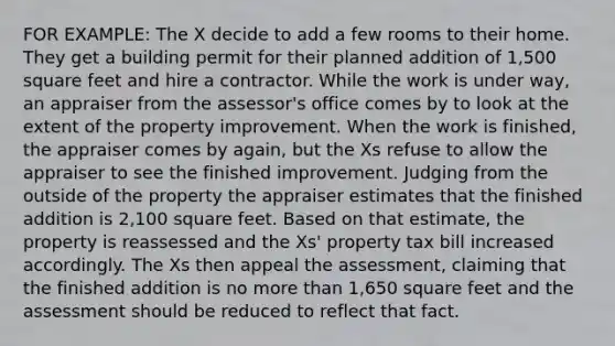 FOR EXAMPLE: The X decide to add a few rooms to their home. They get a building permit for their planned addition of 1,500 square feet and hire a contractor. While the work is under way, an appraiser from the assessor's office comes by to look at the extent of the property improvement. When the work is finished, the appraiser comes by again, but the Xs refuse to allow the appraiser to see the finished improvement. Judging from the outside of the property the appraiser estimates that the finished addition is 2,100 square feet. Based on that estimate, the property is reassessed and the Xs' property tax bill increased accordingly. The Xs then appeal the assessment, claiming that the finished addition is no more than 1,650 square feet and the assessment should be reduced to reflect that fact.