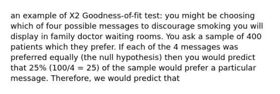 an example of X2 Goodness-of-fit test: you might be choosing which of four possible messages to discourage smoking you will display in family doctor waiting rooms. You ask a sample of 400 patients which they prefer. If each of the 4 messages was preferred equally (the null hypothesis) then you would predict that 25% (100/4 = 25) of the sample would prefer a particular message. Therefore, we would predict that