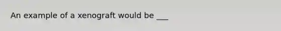 An example of a xenograft would be ___