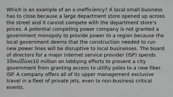 Which is an example of an x‑inefficiency? A local small business has to close because a large department store opened up across the street and it cannot compete with the department store's prices. A potential competing power company is not granted a government monopoly to provide power to a region because the local government deems that the construction needed to run new power lines will be disruptive to local businesses. The board of directors for a major internet service provider (ISP) spends 10 million10 million on lobbying efforts to prevent a city government from granting access to utility poles to a new fiber ISP. A company offers all of its upper management exclusive travel in a fleet of private jets, even to non‑business critical events.