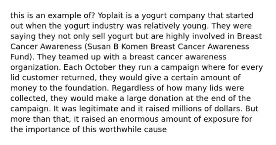 this is an example of? Yoplait is a yogurt company that started out when the yogurt industry was relatively young. They were saying they not only sell yogurt but are highly involved in Breast Cancer Awareness (Susan B Komen Breast Cancer Awareness Fund). They teamed up with a breast cancer awareness organization. Each October they run a campaign where for every lid customer returned, they would give a certain amount of money to the foundation. Regardless of how many lids were collected, they would make a large donation at the end of the campaign. It was legitimate and it raised millions of dollars. But more than that, it raised an enormous amount of exposure for the importance of this worthwhile cause