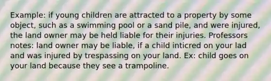 Example: if young children are attracted to a property by some object, such as a swimming pool or a sand pile, and were injured, the land owner may be held liable for their injuries. Professors notes: land owner may be liable, if a child inticred on your lad and was injured by trespassing on your land. Ex: child goes on your land because they see a trampoline.