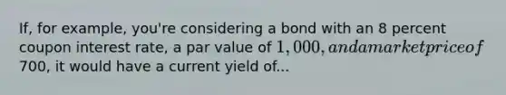 If, for example, you're considering a bond with an 8 percent coupon interest rate, a par value of 1,000, and a market price of700, it would have a current yield of...