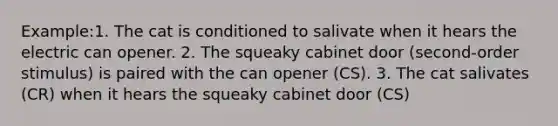 Example:1. The cat is conditioned to salivate when it hears the electric can opener. 2. The squeaky cabinet door (second-order stimulus) is paired with the can opener (CS). 3. The cat salivates (CR) when it hears the squeaky cabinet door (CS)