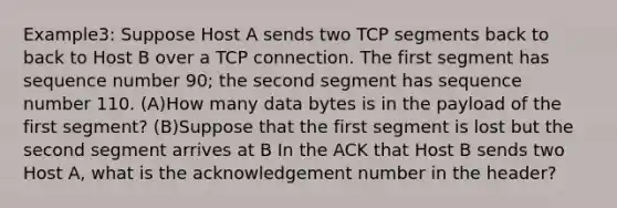 Example3: Suppose Host A sends two TCP segments back to back to Host B over a TCP connection. The first segment has sequence number 90; the second segment has sequence number 110. (A)How many data bytes is in the payload of the first segment? (B)Suppose that the first segment is lost but the second segment arrives at B In the ACK that Host B sends two Host A, what is the acknowledgement number in the header?