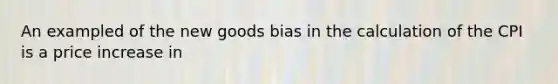 An exampled of the new goods bias in the calculation of the CPI is a price increase in