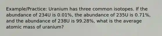 Example/Practice: Uranium has three common isotopes. If the abundance of 234U is 0.01%, the abundance of 235U is 0.71%, and the abundance of 238U is 99.28%, what is the average atomic mass of uranium?