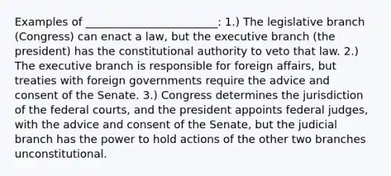 Examples of ________________________: 1.) The legislative branch (Congress) can enact a law, but the executive branch (the president) has the constitutional authority to veto that law. 2.) The executive branch is responsible for foreign affairs, but treaties with foreign governments require the advice and consent of the Senate. 3.) Congress determines the jurisdiction of the federal courts, and the president appoints federal judges, with the advice and consent of the Senate, but the judicial branch has the power to hold actions of the other two branches unconstitutional.