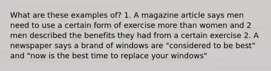 What are these examples of? 1. A magazine article says men need to use a certain form of exercise more than women and 2 men described the benefits they had from a certain exercise 2. A newspaper says a brand of windows are "considered to be best" and "now is the best time to replace your windows"