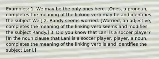 Examples: 1. We may be the only ones here. [Ones, a pronoun, completes the meaning of the linking verb may be and identifies the subject We.] 2. Randy seems worried. [Worried, an adjective, completes the meaning of the linking verb seems and modifies the subject Randy.] 3. Did you know that Lani is a soccer player? [In the noun clause that Lani is a soccer player, player, a noun, completes the meaning of the linking verb is and identifies the subject Lani.]