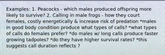 Examples: 1. Peacocks - which males produced offspring more likely to survive? 2. Calling in male frogs - how they court females, costly energetically & increase risk of predation *males in good body condition produce what types of calls? *what types of calls do females prefer? *do males w/ long calls produce faster growing tadpoles? *do they have higher survival rates? *this suggests call duration reflects ?