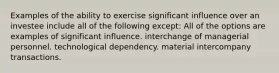 Examples of the ability to exercise significant influence over an investee include all of the following except: All of the options are examples of significant influence. interchange of managerial personnel. technological dependency. material intercompany transactions.