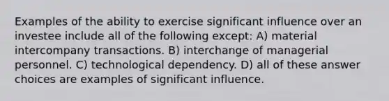 Examples of the ability to exercise significant influence over an investee include all of the following except: A) material intercompany transactions. B) interchange of managerial personnel. C) technological dependency. D) all of these answer choices are examples of significant influence.