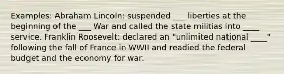 Examples: Abraham Lincoln: suspended ___ liberties at the beginning of the ___ War and called the state militias into ____ service. Franklin Roosevelt: declared an "unlimited national ____" following the fall of France in WWII and readied the federal budget and the economy for war.