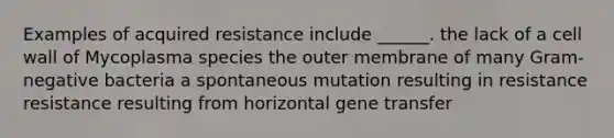 Examples of acquired resistance include ______. the lack of a cell wall of Mycoplasma species the outer membrane of many Gram-negative bacteria a spontaneous mutation resulting in resistance resistance resulting from horizontal gene transfer