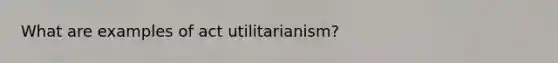 What are examples of act utilitarianism?