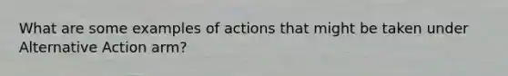 What are some examples of actions that might be taken under Alternative Action arm?