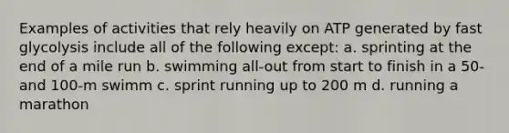 Examples of activities that rely heavily on ATP generated by fast glycolysis include all of the following except: a. sprinting at the end of a mile run b. swimming all-out from start to finish in a 50- and 100-m swimm c. sprint running up to 200 m d. running a marathon