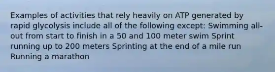 Examples of activities that rely heavily on ATP generated by rapid glycolysis include all of the following except: Swimming all-out from start to finish in a 50 and 100 meter swim Sprint running up to 200 meters Sprinting at the end of a mile run Running a marathon