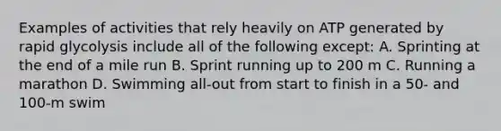 Examples of activities that rely heavily on ATP generated by rapid glycolysis include all of the following except: A. Sprinting at the end of a mile run B. Sprint running up to 200 m C. Running a marathon D. Swimming all-out from start to finish in a 50- and 100-m swim