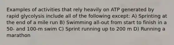 Examples of activities that rely heavily on ATP generated by rapid glycolysis include all of the following except: A) Sprinting at the end of a mile run B) Swimming all-out from start to finish in a 50- and 100-m swim C) Sprint running up to 200 m D) Running a marathon