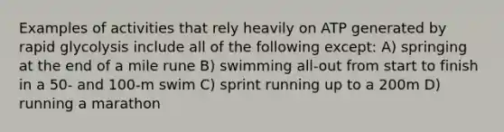 Examples of activities that rely heavily on ATP generated by rapid glycolysis include all of the following except: A) springing at the end of a mile rune B) swimming all-out from start to finish in a 50- and 100-m swim C) sprint running up to a 200m D) running a marathon