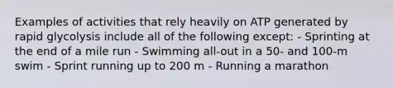 Examples of activities that rely heavily on ATP generated by rapid glycolysis include all of the following except: - Sprinting at the end of a mile run - Swimming all-out in a 50- and 100-m swim - Sprint running up to 200 m - Running a marathon