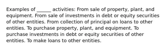 Examples of ______ activities: From sale of property, plant, and equipment. From sale of investments in debt or equity securities of other entities. From collection of principal on loans to other entities. To purchase property, plant, and equipment. To purchase investments in debt or equity securities of other entities. To make loans to other entities.