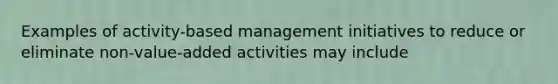 Examples of activity-based management initiatives to reduce or eliminate non-value-added activities may include