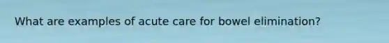 What are examples of acute care for bowel elimination?