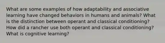 What are some examples of how adaptability and associative learning have changed behaviors in humans and animals? What is the distinction between operant and classical conditioning? How did a rancher use both operant and classical conditioning? What is cognitive learning?