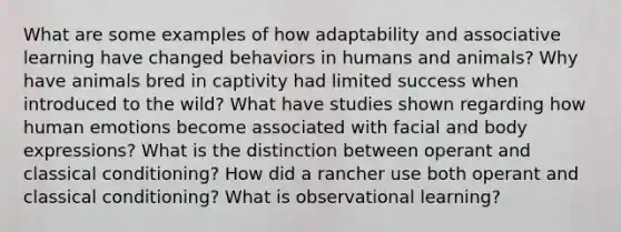 What are some examples of how adaptability and associative learning have changed behaviors in humans and animals? Why have animals bred in captivity had limited success when introduced to the wild? What have studies shown regarding how human emotions become associated with facial and body expressions? What is the distinction between operant and <a href='https://www.questionai.com/knowledge/kI6awfNO2B-classical-conditioning' class='anchor-knowledge'>classical conditioning</a>? How did a rancher use both operant and classical conditioning? What is observational learning?