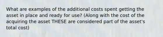 What are examples of the additional costs spent getting the asset in place and ready for use? (Along with the cost of the acquiring the asset THESE are considered part of the asset's total cost)