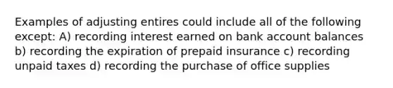 Examples of adjusting entires could include all of the following except: A) recording interest earned on bank account balances b) recording the expiration of prepaid insurance c) recording unpaid taxes d) recording the purchase of office supplies