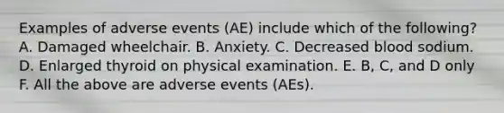 Examples of adverse events (AE) include which of the following? A. Damaged wheelchair. B. Anxiety. C. Decreased blood sodium. D. Enlarged thyroid on physical examination. E. B, C, and D only F. All the above are adverse events (AEs).