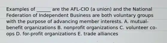 Examples of ______ are the AFL-CIO (a union) and the National Federation of Independent Business are both voluntary groups with the purpose of advancing member interests. A. mutual-benefit organizations B. nonprofit organizations C. volunteer co-ops D. for-profit organizations E. trade alliances