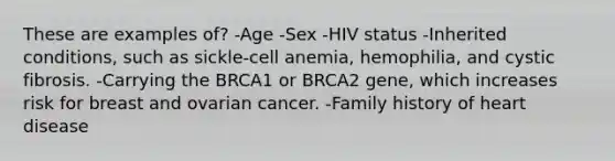 These are examples of? -Age -Sex -HIV status -Inherited conditions, such as sickle-cell anemia, hemophilia, and cystic fibrosis. -Carrying the BRCA1 or BRCA2 gene, which increases risk for breast and ovarian cancer. -Family history of heart disease