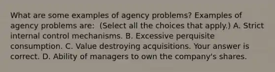 What are some examples of agency​ problems? Examples of agency problems​ are: ​ (Select all the choices that​ apply.) A. Strict internal control mechanisms. B. Excessive perquisite consumption. C. Value destroying acquisitions. Your answer is correct. D. Ability of managers to own the​ company's shares.