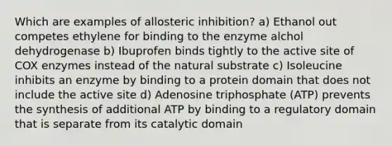 Which are examples of allosteric inhibition? a) Ethanol out competes ethylene for binding to the enzyme alchol dehydrogenase b) Ibuprofen binds tightly to the active site of COX enzymes instead of the natural substrate c) Isoleucine inhibits an enzyme by binding to a protein domain that does not include the active site d) Adenosine triphosphate (ATP) prevents the synthesis of additional ATP by binding to a regulatory domain that is separate from its catalytic domain