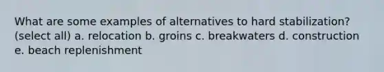 What are some examples of alternatives to hard stabilization? (select all) a. relocation b. groins c. breakwaters d. construction e. beach replenishment