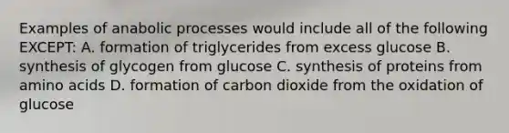 Examples of anabolic processes would include all of the following EXCEPT: A. formation of triglycerides from excess glucose B. synthesis of glycogen from glucose C. synthesis of proteins from amino acids D. formation of carbon dioxide from the oxidation of glucose