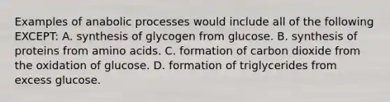 Examples of anabolic processes would include all of the following EXCEPT: A. synthesis of glycogen from glucose. B. synthesis of proteins from amino acids. C. formation of carbon dioxide from the oxidation of glucose. D. formation of triglycerides from excess glucose.