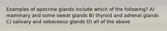 Examples of apocrine glands include which of the following? A) mammary and some sweat glands B) thyroid and adrenal glands C) salivary and sebaceous glands D) all of the above