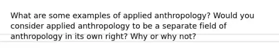 What are some examples of applied anthropology? Would you consider applied anthropology to be a separate field of anthropology in its own right? Why or why not?