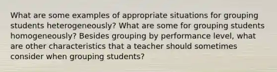 What are some examples of appropriate situations for grouping students heterogeneously? What are some for grouping students homogeneously? Besides grouping by performance level, what are other characteristics that a teacher should sometimes consider when grouping students?