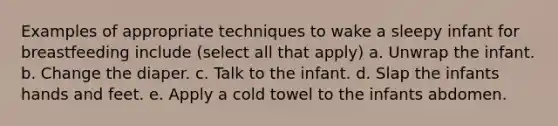 Examples of appropriate techniques to wake a sleepy infant for breastfeeding include (select all that apply) a. Unwrap the infant. b. Change the diaper. c. Talk to the infant. d. Slap the infants hands and feet. e. Apply a cold towel to the infants abdomen.