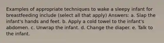 Examples of appropriate techniques to wake a sleepy infant for breastfeeding include (select all that apply) Answers: a. Slap the infant's hands and feet. b. Apply a cold towel to the infant's abdomen. c. Unwrap the infant. d. Change the diaper. e. Talk to the infant.