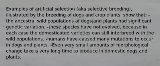 Examples of artificial selection (aka selective breeding), illustrated by the breeding of dogs and crop plants, show that: -the ancestral wild populations of dogs and plants had significant genetic variation. -these species have not evolved, because in each case the domesticated varieties can still interbreed with the wild populations. -humans have caused many mutations to occur in dogs and plants. -Even very small amounts of morphological change take a very long time to produce in domestic dogs and plants.