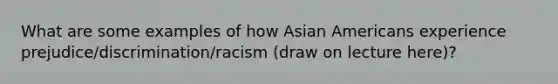 What are some examples of how Asian Americans experience prejudice/discrimination/racism (draw on lecture here)?