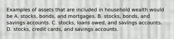 Examples of assets that are included in household wealth would be A. ​stocks, bonds, and mortgages. B. ​stocks, bonds, and savings accounts. C. ​stocks, loans​ owed, and savings accounts. D. ​stocks, credit​ cards, and savings accounts.